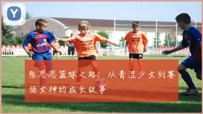 陈思思篮球之路：从青涩少女到赛场女神的成长故事