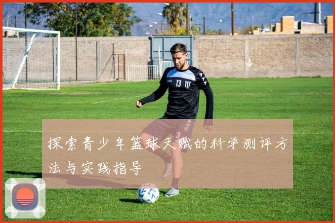 探索青少年篮球天赋的科学测评方法与实践指导